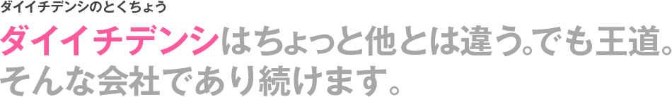 ダイイチデンシのとくちょう　ダイイチデンシはちょっと他とは違う。でも王道。そんな会社であり続けます。