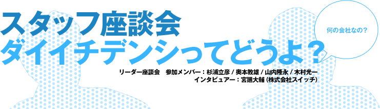 スタッフ座談会　ダイイチデンシってどうよ？ 何の会社なの？ リーダー座談会　参加メンバー：杉浦立彦 / 奥本教雄 / 山内隆永 / 木村光一 インタビュアー：宮廻大輔（株式会社スイッチ）