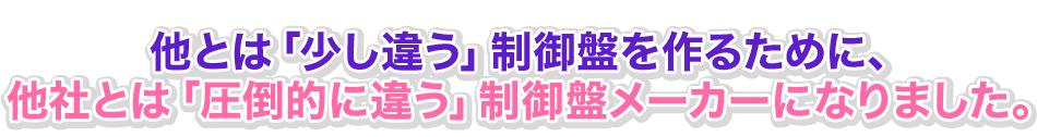 他とは「少し違う」制御盤を作るために、他社とは「圧倒的に違う」制御盤メーカーになりました。