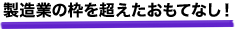 製造業の枠を超えたおもてなし！