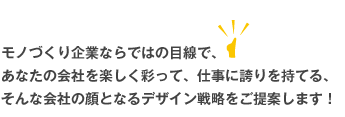 モノづくり企業ならではの目線で、あなたの会社を楽しく彩って、仕事に誇りを持てる、そんな会社の顔となるデザイン戦略をご提案します！