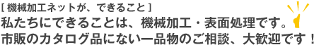 〔機械加工ネットが、できること〕私たちにできることは、機械加工･表面処理です。市販のカタログ品にない一品物のご相談、大歓迎です！